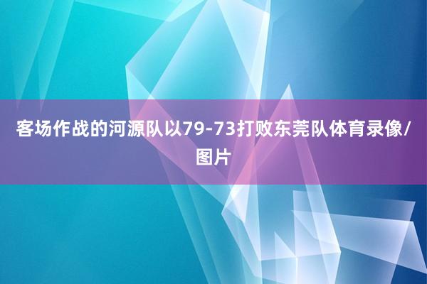 客场作战的河源队以79-73打败东莞队体育录像/图片