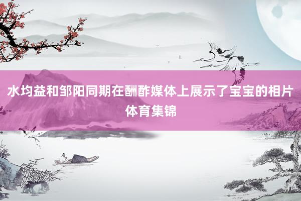 水均益和邹阳同期在酬酢媒体上展示了宝宝的相片体育集锦