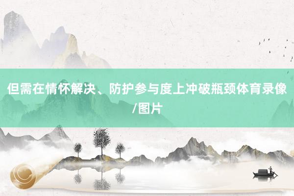 但需在情怀解决、防护参与度上冲破瓶颈体育录像/图片