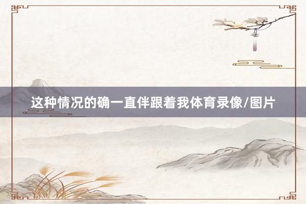 这种情况的确一直伴跟着我体育录像/图片