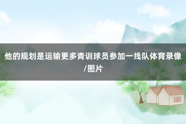 他的规划是运输更多青训球员参加一线队体育录像/图片