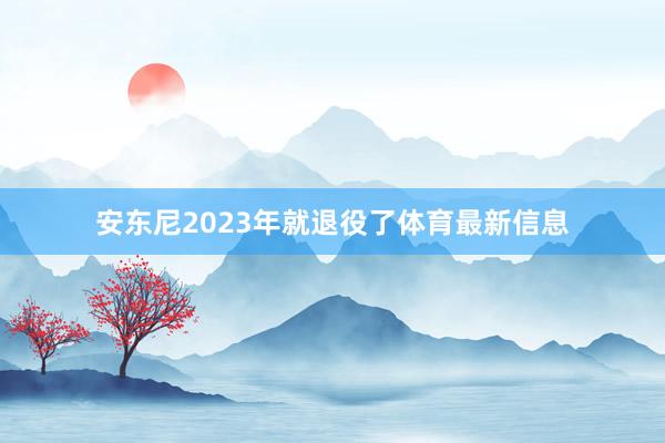 安东尼2023年就退役了体育最新信息