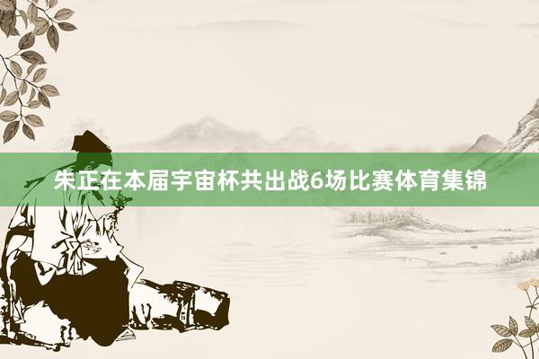 朱正在本届宇宙杯共出战6场比赛体育集锦