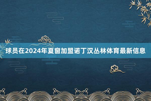 球员在2024年夏窗加盟诺丁汉丛林体育最新信息