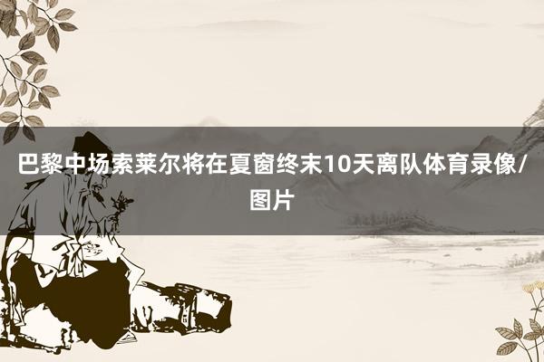巴黎中场索莱尔将在夏窗终末10天离队体育录像/图片