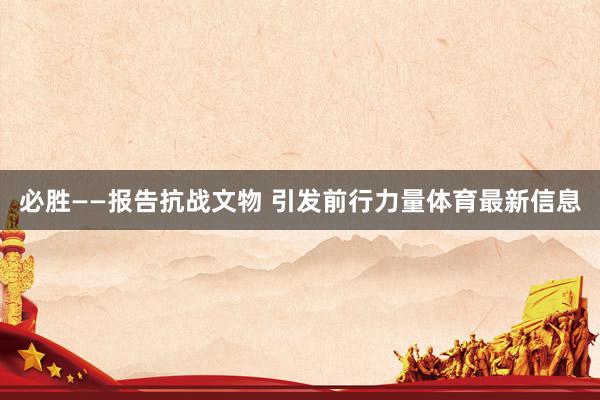 必胜——报告抗战文物 引发前行力量体育最新信息