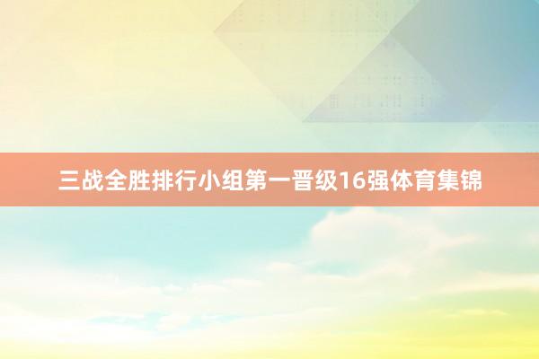 三战全胜排行小组第一晋级16强体育集锦