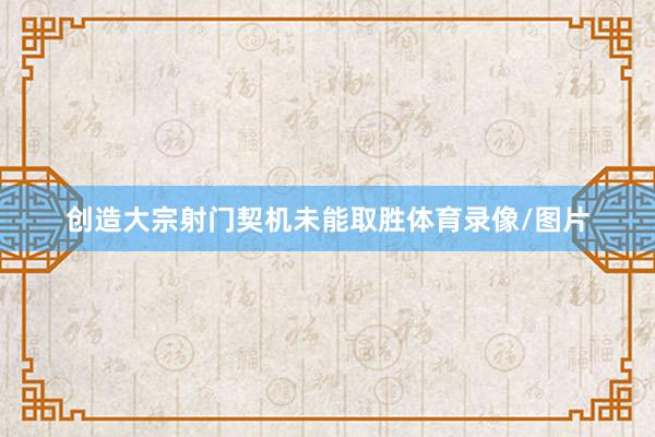创造大宗射门契机未能取胜体育录像/图片
