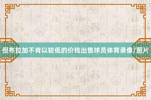 但布拉加不肯以较低的价钱出售球员体育录像/图片