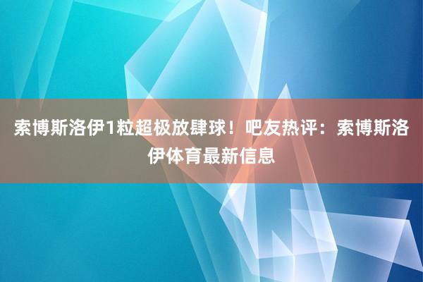 索博斯洛伊1粒超极放肆球！吧友热评：索博斯洛伊体育最新信息