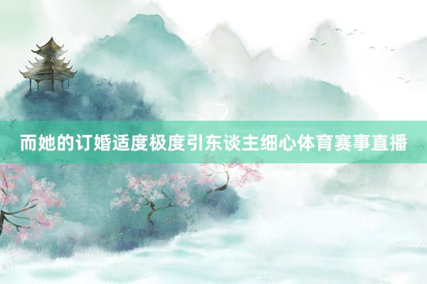 而她的订婚适度极度引东谈主细心体育赛事直播