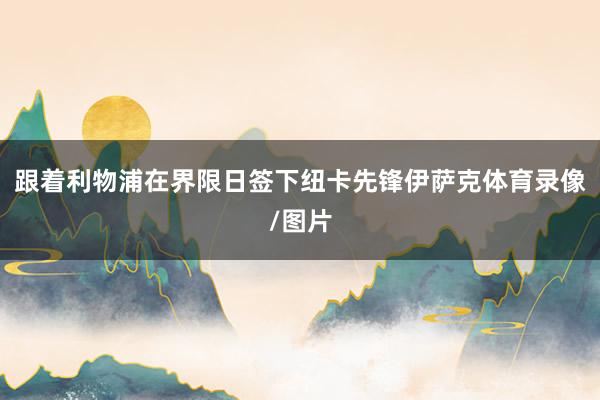跟着利物浦在界限日签下纽卡先锋伊萨克体育录像/图片