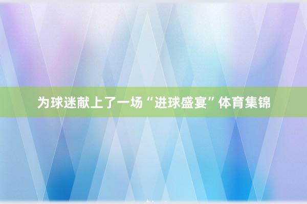 为球迷献上了一场“进球盛宴”体育集锦