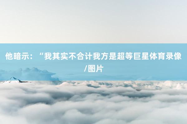 他暗示：“我其实不合计我方是超等巨星体育录像/图片