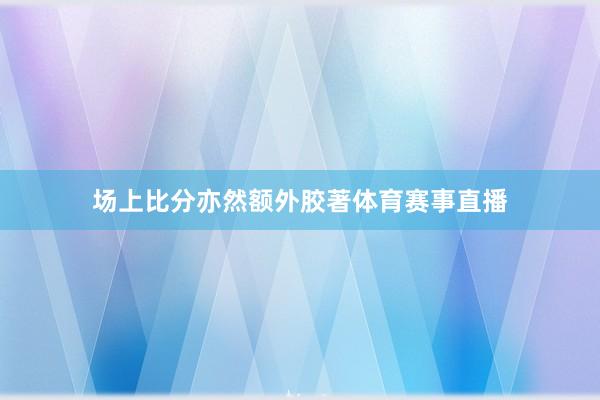 场上比分亦然额外胶著体育赛事直播