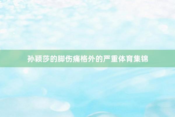 孙颖莎的脚伤痛格外的严重体育集锦
