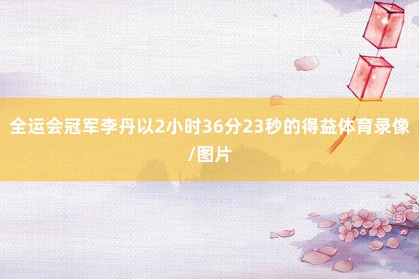 全运会冠军李丹以2小时36分23秒的得益体育录像/图片