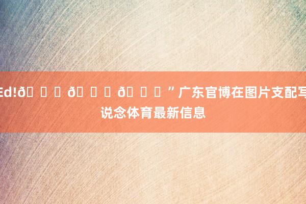 Ed!🎂🎂🎂”广东官博在图片支配写说念体育最新信息