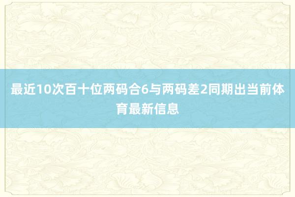 最近10次百十位两码合6与两码差2同期出当前体育最新信息