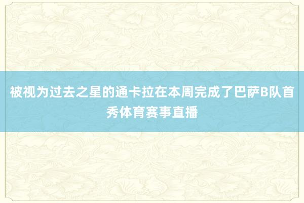 被视为过去之星的通卡拉在本周完成了巴萨B队首秀体育赛事直播