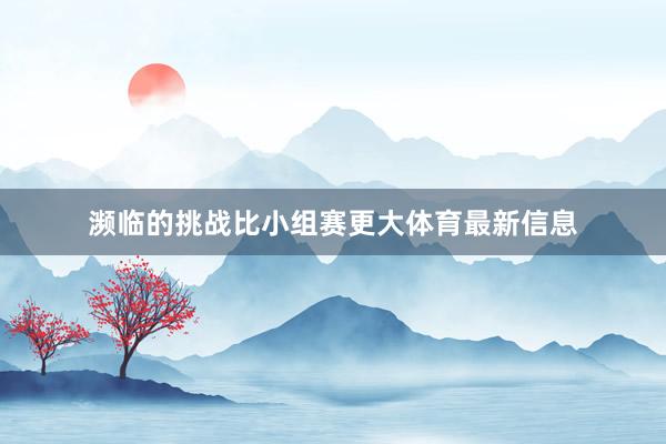 濒临的挑战比小组赛更大体育最新信息