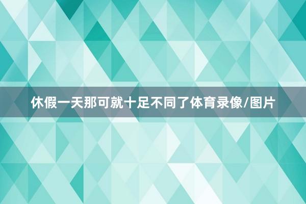 休假一天那可就十足不同了体育录像/图片