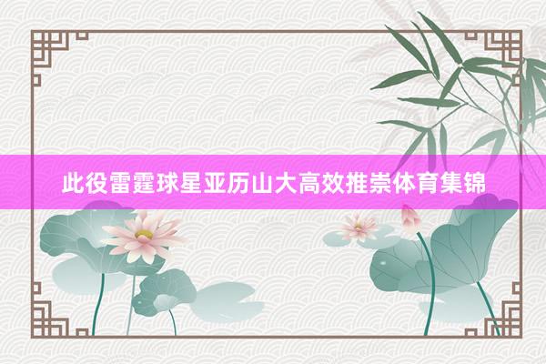 此役雷霆球星亚历山大高效推崇体育集锦