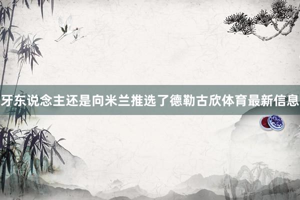 牙东说念主还是向米兰推选了德勒古欣体育最新信息