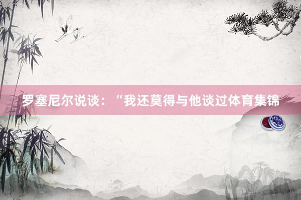 罗塞尼尔说谈：“我还莫得与他谈过体育集锦