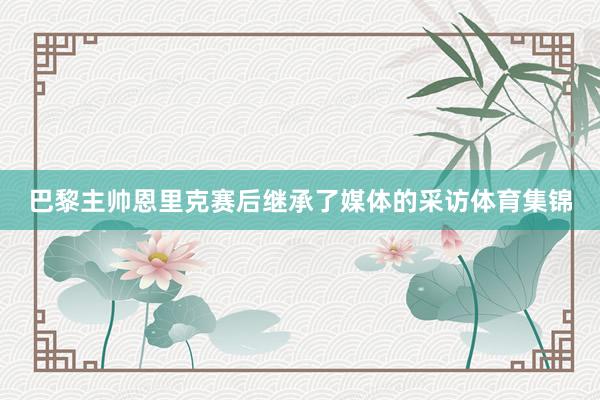 巴黎主帅恩里克赛后继承了媒体的采访体育集锦
