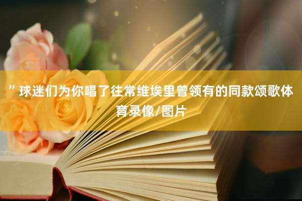 ”球迷们为你唱了往常维埃里曾领有的同款颂歌体育录像/图片