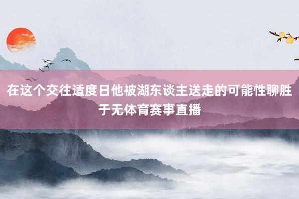 在这个交往适度日他被湖东谈主送走的可能性聊胜于无体育赛事直播