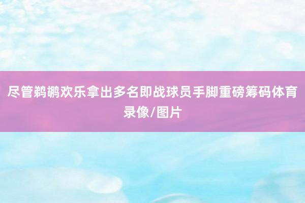 尽管鹈鹕欢乐拿出多名即战球员手脚重磅筹码体育录像/图片