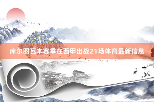 库尔图瓦本赛季在西甲出战21场体育最新信息