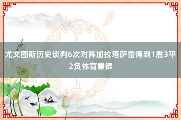 尤文图斯历史谈判6次对阵加拉塔萨雷得到1胜3平2负体育集锦