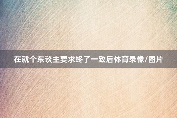 在就个东谈主要求终了一致后体育录像/图片