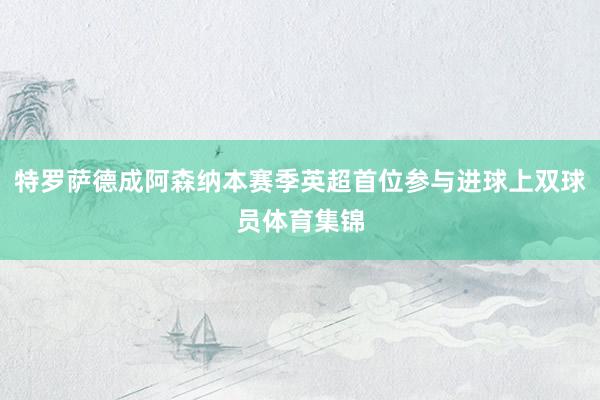 特罗萨德成阿森纳本赛季英超首位参与进球上双球员体育集锦