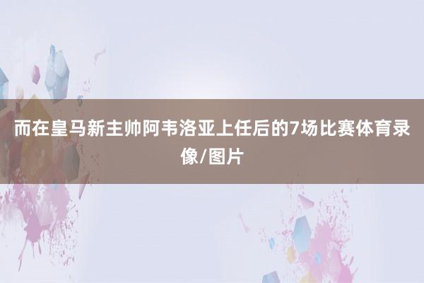 而在皇马新主帅阿韦洛亚上任后的7场比赛体育录像/图片