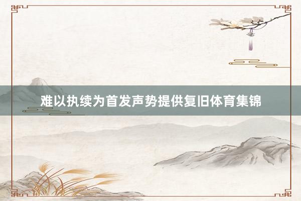难以执续为首发声势提供复旧体育集锦