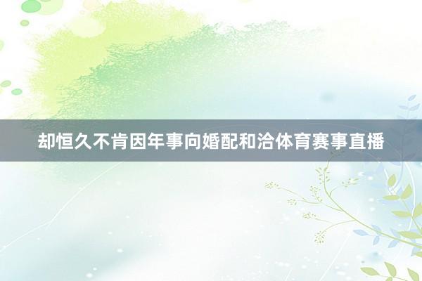 却恒久不肯因年事向婚配和洽体育赛事直播