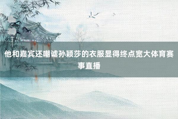 他和嘉宾还嘲谑孙颖莎的衣服显得终点宽大体育赛事直播