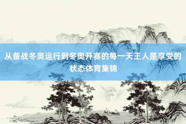 从备战冬奥运行到冬奥开赛的每一天王人是享受的状态体育集锦