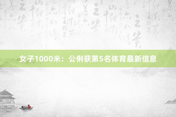女子1000米：公俐获第5名体育最新信息