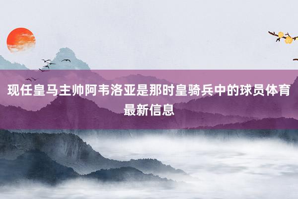 现任皇马主帅阿韦洛亚是那时皇骑兵中的球员体育最新信息