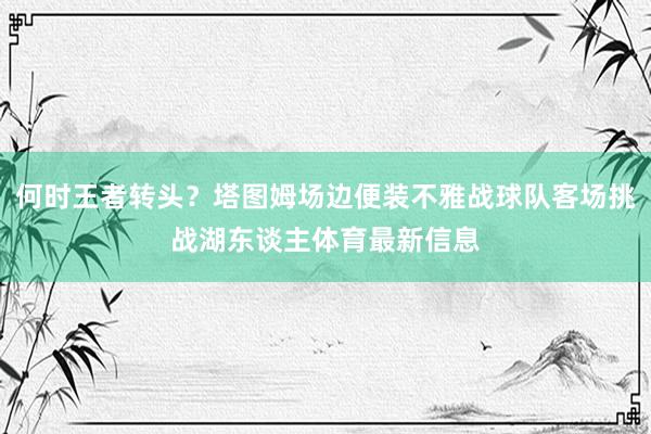 何时王者转头？塔图姆场边便装不雅战球队客场挑战湖东谈主体育最新信息