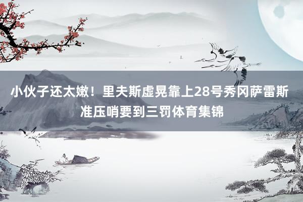 小伙子还太嫩！里夫斯虚晃靠上28号秀冈萨雷斯 准压哨要到三罚体育集锦
