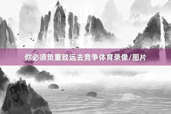 你必须负重致远去竞争体育录像/图片