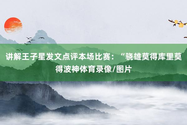 讲解王子星发文点评本场比赛:“骁雄莫得库里莫得波神体育录像/图片