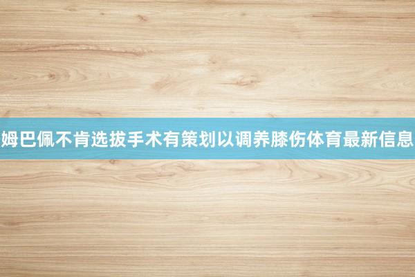 姆巴佩不肯选拔手术有策划以调养膝伤体育最新信息