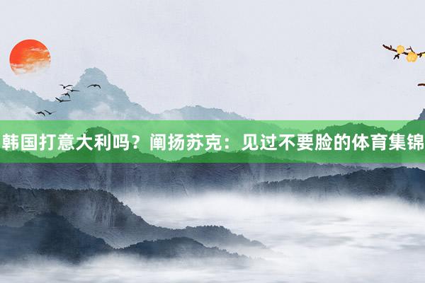 韩国打意大利吗？阐扬苏克：见过不要脸的体育集锦